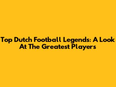 Top Dutch Football Legends: A Look At The Greatest Players