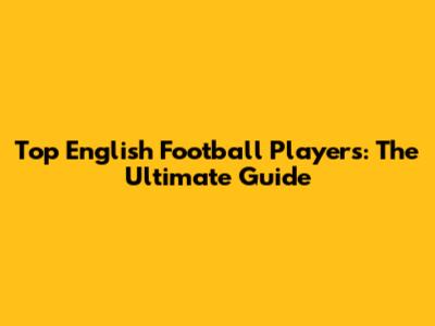 Top English Football Players: The Ultimate Guide