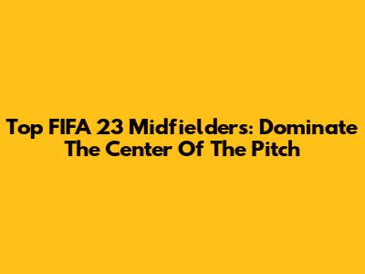 Top FIFA 23 Midfielders: Dominate The Center Of The Pitch