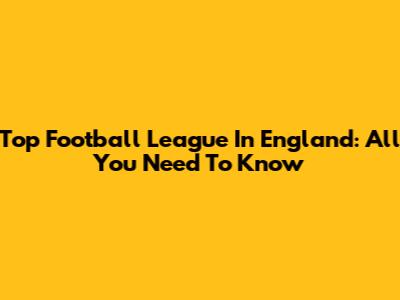 Top Football League In England: All You Need To Know