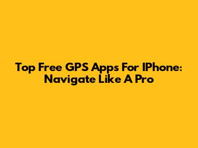 Top Free GPS Apps For IPhone: Navigate Like A Pro