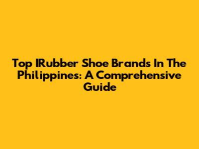 Top IRubber Shoe Brands In The Philippines: A Comprehensive Guide