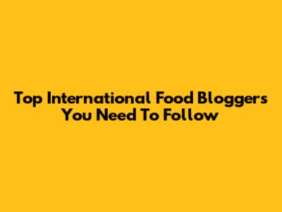 Top International Food Bloggers You Need To Follow