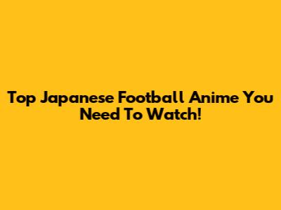 Top Japanese Football Anime You Need To Watch!