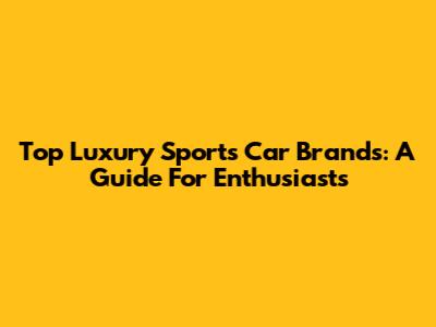 Top Luxury Sports Car Brands: A Guide For Enthusiasts