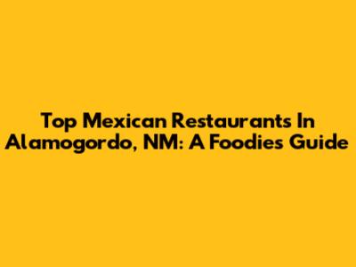 Top Mexican Restaurants In Alamogordo, NM: A Foodie's Guide