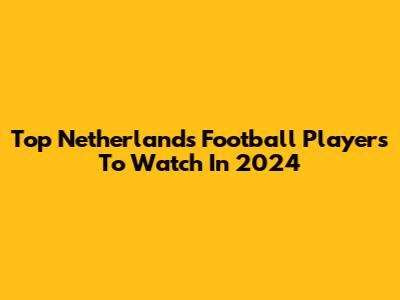 Top Netherlands Football Players To Watch In 2024