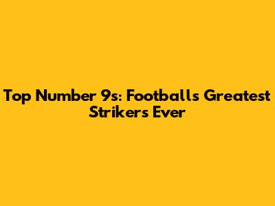 Top Number 9s: Football's Greatest Strikers Ever