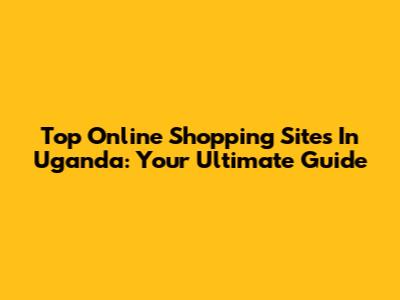 Top Online Shopping Sites In Uganda: Your Ultimate Guide