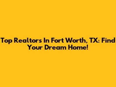 Top Realtors In Fort Worth, TX: Find Your Dream Home!