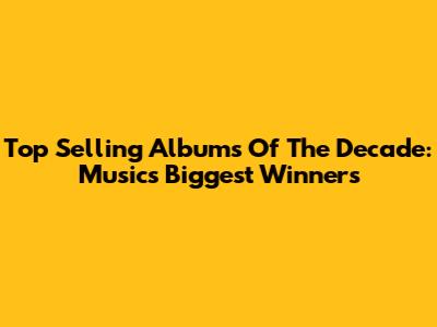 Top Selling Albums Of The Decade: Music's Biggest Winners