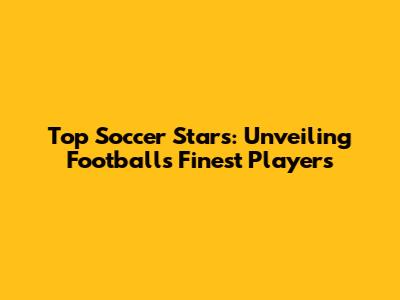 Top Soccer Stars: Unveiling Football's Finest Players