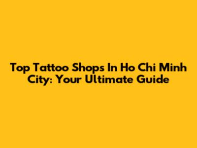Top Tattoo Shops In Ho Chi Minh City: Your Ultimate Guide