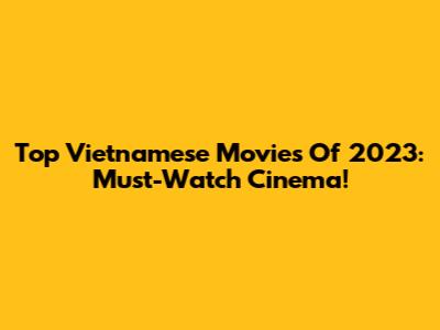 Top Vietnamese Movies Of 2023: Must-Watch Cinema!
