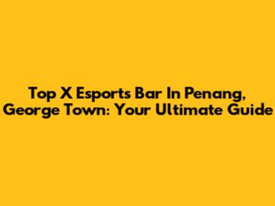 Top X Esports Bar In Penang, George Town: Your Ultimate Guide