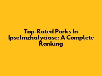 Top-Rated Parks In Ipselmzhalyciase: A Complete Ranking