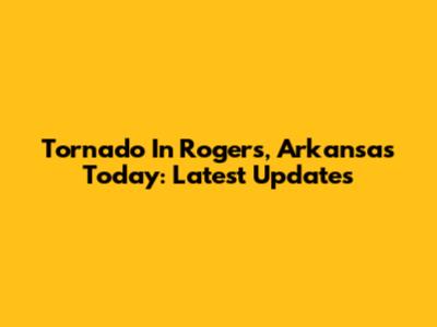Tornado In Rogers, Arkansas Today: Latest Updates