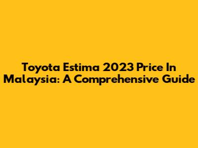 Toyota Estima 2023 Price In Malaysia: A Comprehensive Guide