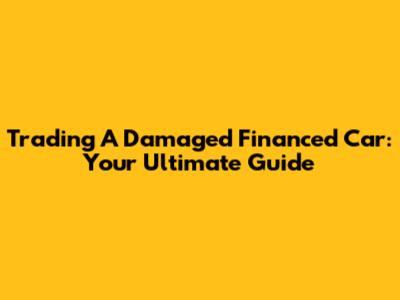 Trading A Damaged Financed Car: Your Ultimate Guide