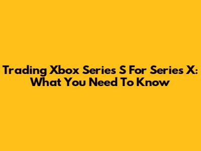 Trading Xbox Series S For Series X: What You Need To Know