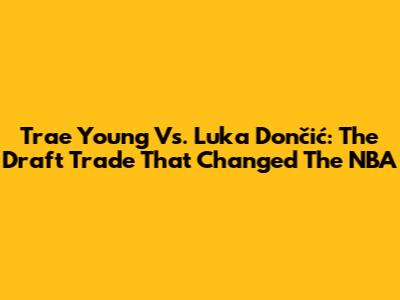 Trae Young Vs. Luka Dončić: The Draft Trade That Changed The NBA