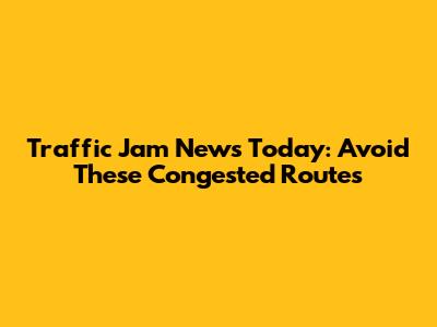 Traffic Jam News Today: Avoid These Congested Routes