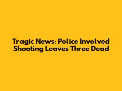 Tragic News: Police Involved Shooting Leaves Three Dead