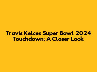 Travis Kelce's Super Bowl 2024 Touchdown: A Closer Look