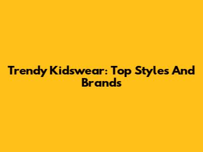 Trendy Kidswear: Top Styles And Brands