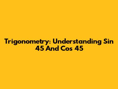 Trigonometry: Understanding Sin 45 And Cos 45