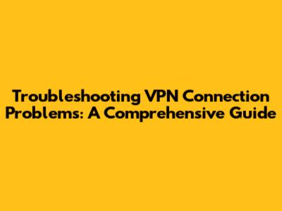 Troubleshooting VPN Connection Problems: A Comprehensive Guide