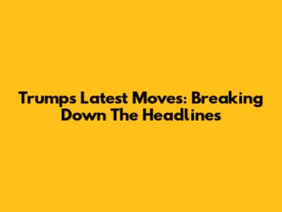 Trump's Latest Moves: Breaking Down The Headlines