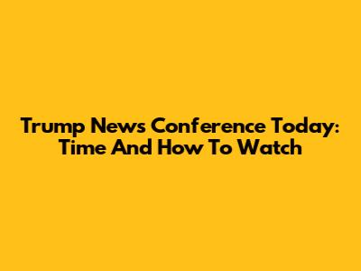 Trump News Conference Today: Time And How To Watch
