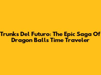 Trunks Del Futuro: The Epic Saga Of Dragon Ball's Time Traveler