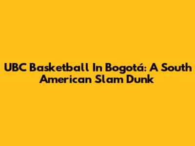 UBC Basketball In Bogotá: A South American Slam Dunk
