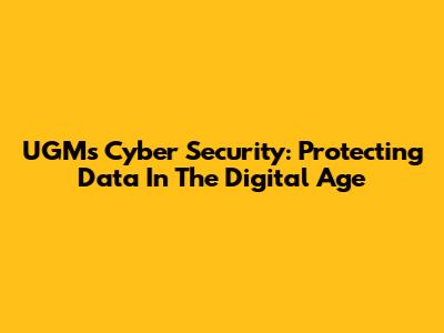 UGM's Cyber Security: Protecting Data In The Digital Age