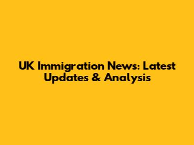 UK Immigration News: Latest Updates & Analysis