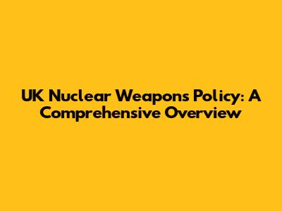 UK Nuclear Weapons Policy: A Comprehensive Overview