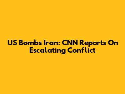 US Bombs Iran: CNN Reports On Escalating Conflict