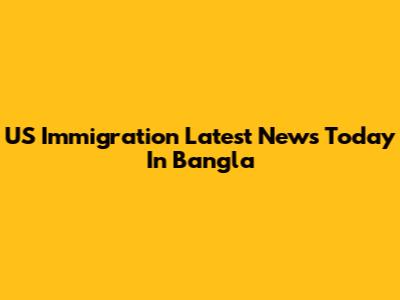US Immigration Latest News Today In Bangla