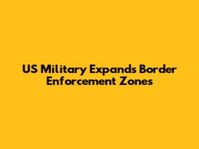 US Military Expands Border Enforcement Zones
