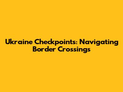 Ukraine Checkpoints: Navigating Border Crossings