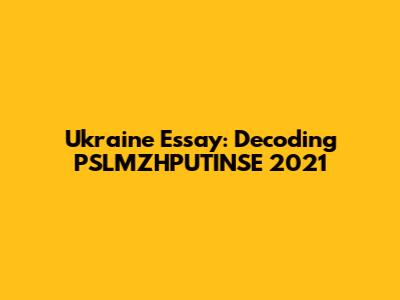 Ukraine Essay: Decoding PSLMZHPUTINSE 2021