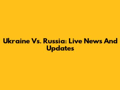 Ukraine Vs. Russia: Live News And Updates