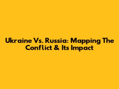 Ukraine Vs. Russia: Mapping The Conflict & Its Impact