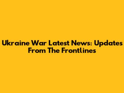 Ukraine War Latest News: Updates From The Frontlines