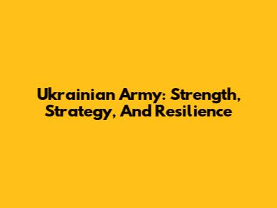 Ukrainian Army: Strength, Strategy, And Resilience