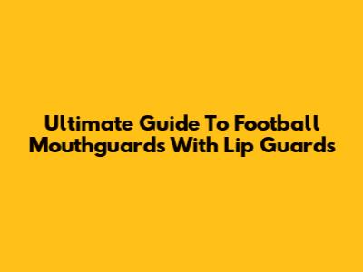 Ultimate Guide To Football Mouthguards With Lip Guards