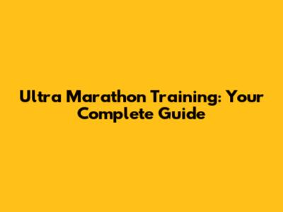 Ultra Marathon Training: Your Complete Guide