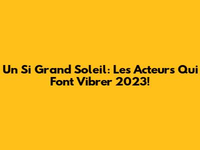 Un Si Grand Soleil: Les Acteurs Qui Font Vibrer 2023!